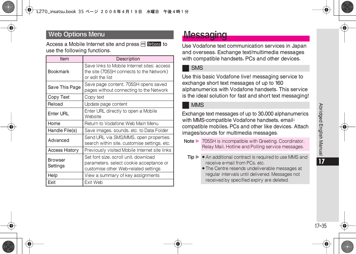  17-35 Abridged English Manual 17 Access a Mobile Internet site and press  B   ø  to use the following functions. Use Vodafone text communication services in Japan and overseas. Exchange text/multimedia messages with compatible handsets, PCs and other devices.Use this basic Vodafone live! messaging service to exchange short text messages of up to 160 alphanumerics with Vodafone handsets. This service is the ideal solution for fast and short text messaging!Exchange text messages of up to 30,000 alphanumerics with MMS-compatible Vodafone handsets, email-compatible mobiles, PCs and other like devices. Attach images/sounds for multimedia messages. Web Options Menu Item DescriptionBookmark Save links to Mobile Internet sites; access the site (705SH connects to the Network) or edit the list Save This Page Save page content; 705SH opens saved pages without connecting to the Network Copy Text Copy text  Reload Update page content Enter URL Enter URL directly to open a Mobile Website Home Return to Vodafone Web Main Menu Handle File(s) Save images, sounds, etc. to Data Folder Advanced Send URL via SMS/MMS, open properties, search within site, customise settings, etc. Access History Previously visited Mobile Internet site links Browser Settings Set font size, scroll unit, download parameters, select cookie acceptance or customise other Web-related settings Help View a summary of key assignments Exit Exit Web Messaging SMSMMS Note  X 705SH is incompatible with Greeting, Coordinator, Relay Mail, Hotline and Polling service messages. Tip  X . An additional contract is required to use MMS and receive e-mail from PCs, etc. . The Centre resends undeliverable messages at regular intervals until delivered. Messages not received by specified expiry are deleted.L270_insatsu.book 35 ページ ２００６年４月１９日　水曜日　午後４時１分