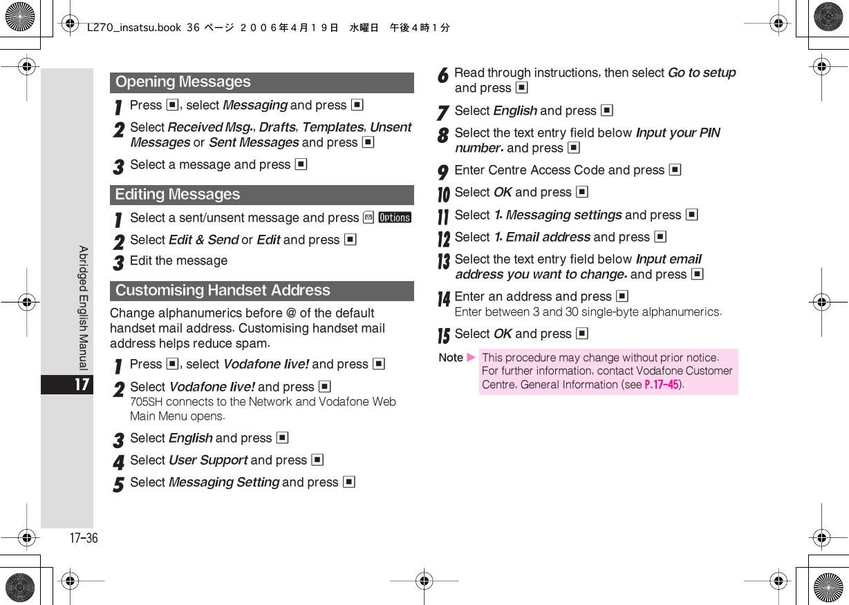  17-36 Abridged English Manual 17 1 Press  % , select  Messaging  and press  % 2 Select  Received Msg. ,  Drafts ,  Templates ,  Unsent Messages  or  Sent Messages  and press  % 3 Select a message and press  % 1 Select a sent/unsent message and press  B   ø 2 Select  Edit &amp; Send  or  Edit  and press  % 3 Edit the messageChange alphanumerics before @ of the default handset mail address. Customising handset mail address helps reduce spam. 1 Press  % , select  Vodafone live!  and press  % 2 Select  Vodafone live!  and press  % 705SH  connects to the Network and Vodafone Web Main Menu opens. 3Select English and press %4Select User Support and press %5Select Messaging Setting and press %6Read through instructions, then select Go to setup and press %7Select English and press %8Select the text entry field below Input your PIN number. and press %9Enter Centre Access Code and press %11110000 Select OK and press %11111111 Select 1. Messaging settings and press %11112222 Select 1. Email address and press %11113333 Select the text entry field below Input email address you want to change. and press %11114444 Enter an address and press %Enter between 3 and 30 single-byte alphanumerics.11115555 Select OK and press %Opening MessagesEditing MessagesCustomising Handset AddressNote XThis procedure may change without prior notice. For further information, contact Vodafone Customer Centre, General Information (see P.17-45).L270_insatsu.book 36 ページ ２００６年４月１９日　水曜日　午後４時１分