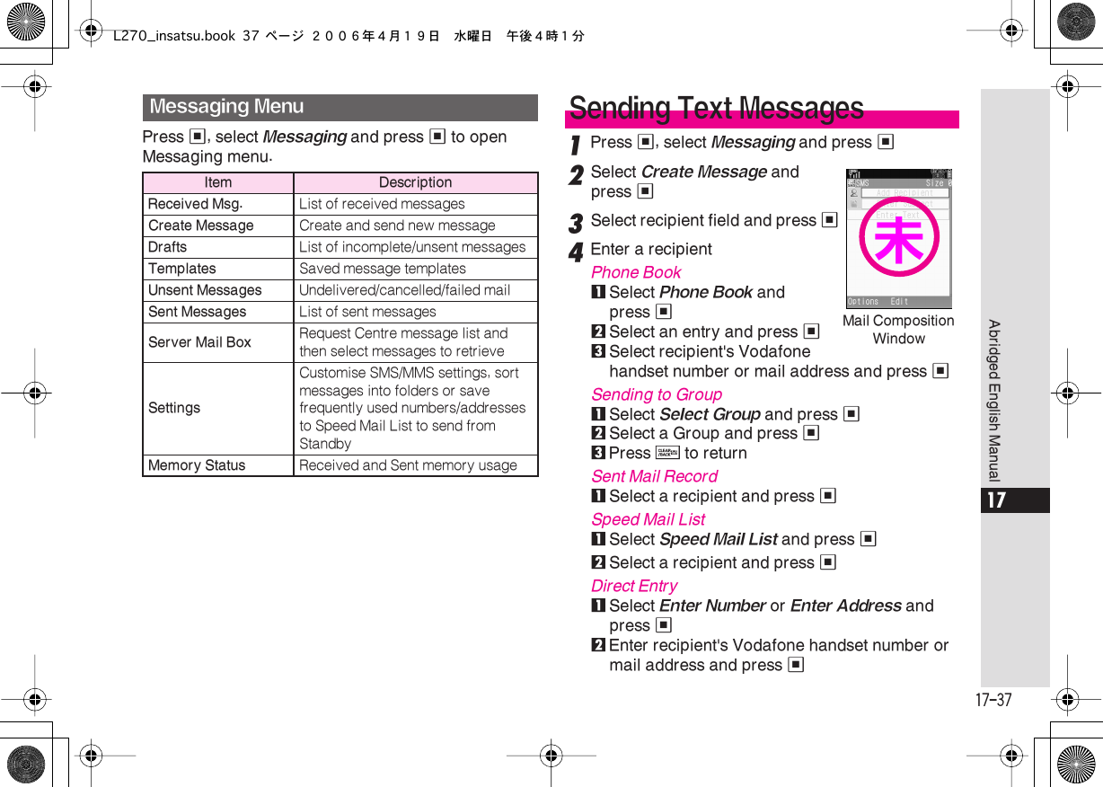  17-37 Abridged English Manual 17 Press  % , select  Messaging  and press  %  to open Messaging menu. 1 Press  % , select  Messaging  and press  % 2 Select  Create Message  and press  % 3 Select recipient field and press  % 4 Enter a recipient Phone Book 1 Select  Phone Book  and press  % 2 Select an entry and press  % 3 Select recipient&apos;s Vodafone handset number or mail address and press  % Sending to Group 1 Select  Select Group  and press  % 2 Select a Group and press  % 3 Press  $  to return Sent Mail Record 1Select a recipient and press %Speed Mail List1Select Speed Mail List and press %2Select a recipient and press %Direct Entry1Select Enter Number or Enter Address and press %2Enter recipient&apos;s Vodafone handset number or mail address and press %Messaging MenuItem DescriptionReceived Msg. List of received messagesCreate Message Create and send new messageDrafts List of incomplete/unsent messagesTemplates Saved message templatesUnsent Messages Undelivered/cancelled/failed mailSent Messages List of sent messagesServer Mail Box Request Centre message list and then select messages to retrieveSettingsCustomise SMS/MMS settings, sort messages into folders or save frequently used numbers/addresses to Speed Mail List to send from StandbyMemory Status Received and Sent memory usageSending Text MessagesMail Composition Window未L270_insatsu.book 37 ページ ２００６年４月１９日　水曜日　午後４時１分