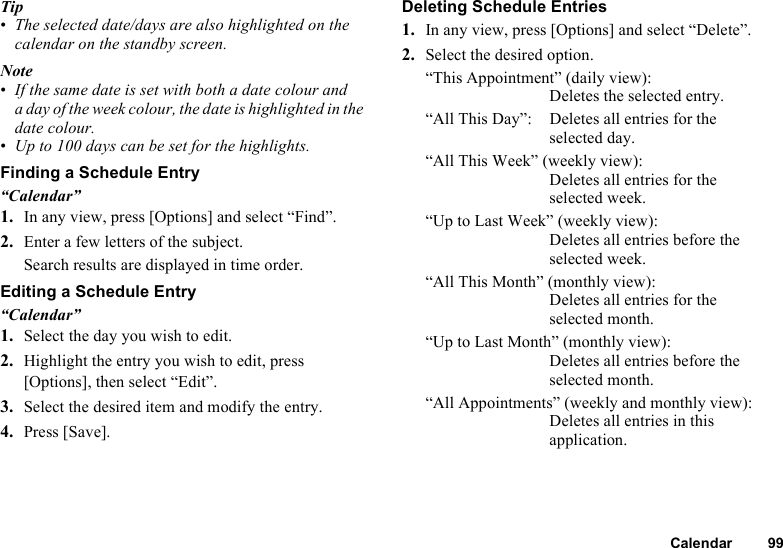 Calendar 99Tip•The selected date/days are also highlighted on the calendar on the standby screen.Note•If the same date is set with both a date colour and a day of the week colour, the date is highlighted in the date colour.•Up to 100 days can be set for the highlights.Finding a Schedule Entry“Calendar”1. In any view, press [Options] and select “Find”.2. Enter a few letters of the subject.Search results are displayed in time order.Editing a Schedule Entry“Calendar”1. Select the day you wish to edit.2. Highlight the entry you wish to edit, press [Options], then select “Edit”.3. Select the desired item and modify the entry.4. Press [Save].Deleting Schedule Entries1. In any view, press [Options] and select “Delete”.2. Select the desired option.“This Appointment” (daily view): Deletes the selected entry.“All This Day”: Deletes all entries for the selected day.“All This Week” (weekly view): Deletes all entries for the selected week.“Up to Last Week” (weekly view): Deletes all entries before the selected week. “All This Month” (monthly view): Deletes all entries for the selected month.“Up to Last Month” (monthly view): Deletes all entries before the selected month. “All Appointments” (weekly and monthly view): Deletes all entries in this application.