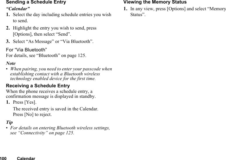 100 CalendarSending a Schedule Entry“Calendar”1. Select the day including schedule entries you wish to send.2. Highlight the entry you wish to send, press [Options], then select “Send”.3. Select “As Message” or “Via Bluetooth”.For “Via Bluetooth”For details, see “Bluetooth” on page 125.Note•When pairing, you need to enter your passcode when establishing contact with a Bluetooth wireless technology enabled device for the first time.Receiving a Schedule EntryWhen the phone receives a schedule entry, a confirmation message is displayed in standby.1. Press [Yes].The received entry is saved in the Calendar.Press [No] to reject.Tip•For details on entering Bluetooth wireless settings, see “Connectivity” on page 125.Viewing the Memory Status1. In any view, press [Options] and select “Memory Status”.