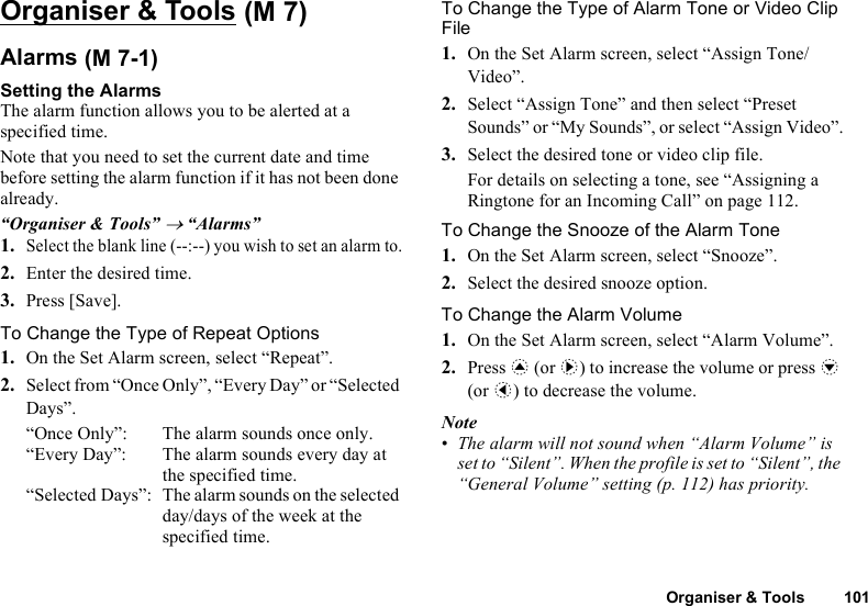 Organiser &amp; Tools 101Organiser &amp; ToolsAlarmsSetting the AlarmsThe alarm function allows you to be alerted at a specified time.Note that you need to set the current date and time before setting the alarm function if it has not been done already.“Organiser &amp; Tools” → “Alarms”1.Select the blank line (--:--) you wish to set an alarm to.2. Enter the desired time.3. Press [Save].To Change the Type of Repeat Options1. On the Set Alarm screen, select “Repeat”.2. Select from “Once Only”, “Every Day” or “Selected Days”.“Once Only”: The alarm sounds once only.“Every Day”: The alarm sounds every day at the specified time. “Selected Days”: The alarm sounds on the selected day/days of the week at the specified time.To Change the Type of Alarm Tone or Video Clip File1. On the Set Alarm screen, select “Assign Tone/Video”.2. Select “Assign Tone” and then select “Preset Sounds” or “My Sounds”, or select “Assign Video”.3. Select the desired tone or video clip file.For details on selecting a tone, see “Assigning a Ringtone for an Incoming Call” on page 112.To Change the Snooze of the Alarm Tone1. On the Set Alarm screen, select “Snooze”.2. Select the desired snooze option.To Change the Alarm Volume1. On the Set Alarm screen, select “Alarm Volume”.2. Press a (or d) to increase the volume or press b (or c) to decrease the volume.Note•The alarm will not sound when “Alarm Volume” is set to “Silent”. When the profile is set to “Silent”, the “General Volume” setting (p. 112) has priority. (M 7) (M 7-1)