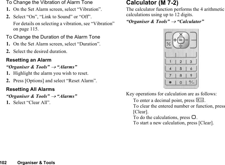 102 Organiser &amp; ToolsTo Change the Vibration of Alarm Tone1. On the Set Alarm screen, select “Vibration”.2. Select “On”, “Link to Sound” or “Off”.For details on selecting a vibration, see “Vibration” on page 115.To Change the Duration of the Alarm Tone1. On the Set Alarm screen, select “Duration”.2. Select the desired duration.Resetting an Alarm“Organiser &amp; Tools” → “Alarms”1. Highlight the alarm you wish to reset.2. Press [Options] and select “Reset Alarm”.Resetting All Alarms“Organiser &amp; Tools” → “Alarms”1. Select “Clear All”.CalculatorThe calculator function performs the 4 arithmetic calculations using up to 12 digits.“Organiser &amp; Tools” → “Calculator”Key operations for calculation are as follows:To enter a decimal point, press P.To clear the entered number or function, press [Clear].To do the calculations, press B.To start a new calculation, press [Clear]. (M 7-2)