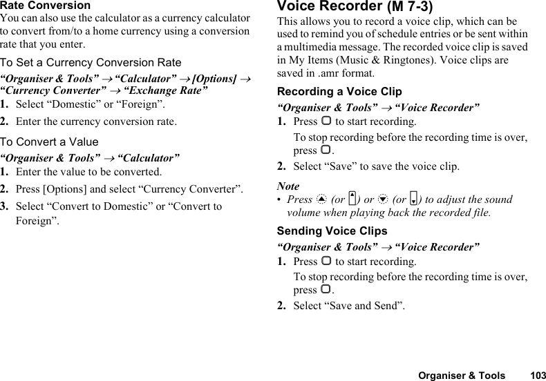 Organiser &amp; Tools 103Rate ConversionYou can also use the calculator as a currency calculator to convert from/to a home currency using a conversion rate that you enter.To Set a Currency Conversion Rate“Organiser &amp; Tools” → “Calculator” → [Options] → “Currency Converter” → “Exchange Rate”1. Select “Domestic” or “Foreign”.2. Enter the currency conversion rate.To Convert a Value“Organiser &amp; Tools” → “Calculator”1. Enter the value to be converted.2. Press [Options] and select “Currency Converter”.3. Select “Convert to Domestic” or “Convert to Foreign”.Voice RecorderThis allows you to record a voice clip, which can be used to remind you of schedule entries or be sent within a multimedia message. The recorded voice clip is saved in My Items (Music &amp; Ringtones). Voice clips are saved in .amr format.Recording a Voice Clip“Organiser &amp; Tools” → “Voice Recorder”1. Press B to start recording.To stop recording before the recording time is over, press B.2. Select “Save” to save the voice clip.Note•Press a (or V) or b (or W) to adjust the sound volume when playing back the recorded file.Sending Voice Clips“Organiser &amp; Tools” → “Voice Recorder”1. Press B to start recording.To stop recording before the recording time is over, press B.2. Select “Save and Send”. (M 7-3)