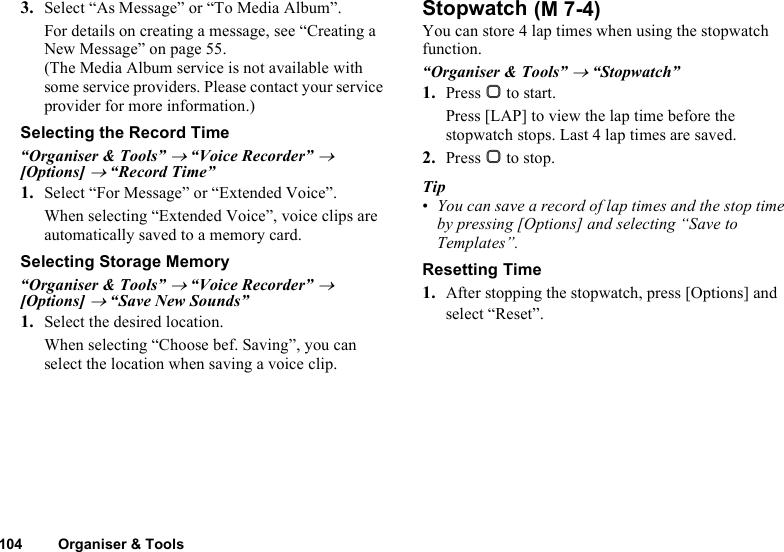 104 Organiser &amp; Tools3. Select “As Message” or “To Media Album”.For details on creating a message, see “Creating a New Message” on page 55.(The Media Album service is not available with some service providers. Please contact your service provider for more information.)Selecting the Record Time“Organiser &amp; Tools” → “Voice Recorder” → [Options] → “Record Time”1. Select “For Message” or “Extended Voice”.When selecting “Extended Voice”, voice clips are automatically saved to a memory card.Selecting Storage Memory“Organiser &amp; Tools” → “Voice Recorder” → [Options] → “Save New Sounds”1. Select the desired location.When selecting “Choose bef. Saving”, you can select the location when saving a voice clip.StopwatchYou can store 4 lap times when using the stopwatch function.“Organiser &amp; Tools” → “Stopwatch”1. Press B to start.Press [LAP] to view the lap time before the stopwatch stops. Last 4 lap times are saved.2. Press B to stop.Tip•You can save a record of lap times and the stop time by pressing [Options] and selecting “Save to Templates”.Resetting Time1. After stopping the stopwatch, press [Options] and select “Reset”. (M 7-4)