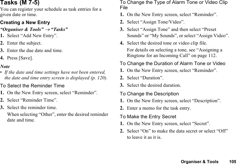 Organiser &amp; Tools 105TasksYou can register your schedule as task entries for a given date or time.Creating a New Entry“Organiser &amp; Tools” → “Tasks”1. Select “Add New Entry”.2. Enter the subject.3. Enter the due date and time.4. Press [Save].Note•If the date and time settings have not been entered, the date and time entry screen is displayed (p. 120).To Select the Reminder Time1. On the New Entry screen, select “Reminder”.2. Select “Reminder Time”.3. Select the reminder time.When selecting “Other”, enter the desired reminder date and time.To Change the Type of Alarm Tone or Video Clip File1. On the New Entry screen, select “Reminder”.2. Select “Assign Tone/Video”.3. Select “Assign Tone” and then select “Preset Sounds” or “My Sounds”, or select “Assign Video”.4. Select the desired tone or video clip file.For details on selecting a tone, see “Assigning a Ringtone for an Incoming Call” on page 112.To Change the Duration of Alarm Tone or Video1. On the New Entry screen, select “Reminder”.2. Select “Duration”.3. Select the desired duration.To Change the Description1. On the New Entry screen, select “Description”.2. Enter a memo for the task entry.To Make the Entry Secret1. On the New Entry screen, select “Secret”.2. Select “On” to make the data secret or select “Off” to leave it as it is. (M 7-5)