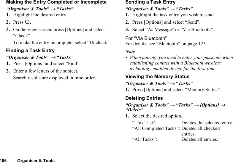 106 Organiser &amp; ToolsMaking the Entry Completed or Incomplete“Organiser &amp; Tools” → “Tasks”1. Highlight the desired entry.2. Press B.3. On the view screen, press [Options] and select “Check”.To make the entry incomplete, select “Uncheck”.Finding a Task Entry“Organiser &amp; Tools” → “Tasks”1. Press [Options] and select “Find”.2. Enter a few letters of the subject.Search results are displayed in time order.Sending a Task Entry“Organiser &amp; Tools” → “Tasks”1. Highlight the task entry you wish to send.2. Press [Options] and select “Send”.3. Select “As Message” or “Via Bluetooth”.For “Via Bluetooth”For details, see “Bluetooth” on page 125.Note•When pairing, you need to enter your passcode when establishing contact with a Bluetooth wireless technology enabled device for the first time.Viewing the Memory Status“Organiser &amp; Tools” → “Tasks”1. Press [Options] and select “Memory Status”.Deleting Entries“Organiser &amp; Tools” → “Tasks” → [Options] → “Delete”1. Select the desired option.“This Task”: Deletes the selected entry.“All Completed Tasks”: Deletes all checked entries.“All Tasks”: Deletes all entries.