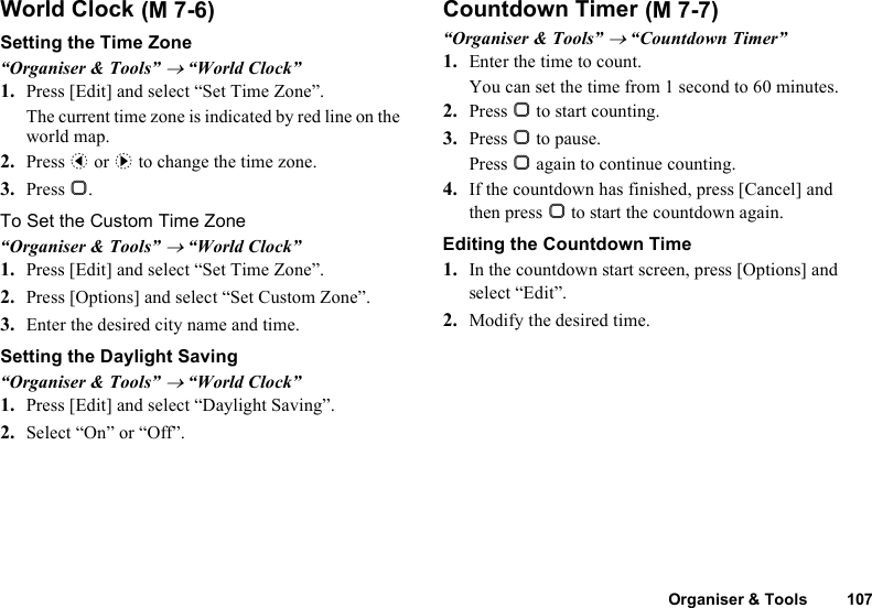 Organiser &amp; Tools 107World ClockSetting the Time Zone“Organiser &amp; Tools” → “World Clock”1. Press [Edit] and select “Set Time Zone”.The current time zone is indicated by red line on the world map.2. Press c or d to change the time zone.3. Press B.To Set the Custom Time Zone“Organiser &amp; Tools” → “World Clock”1. Press [Edit] and select “Set Time Zone”.2. Press [Options] and select “Set Custom Zone”.3. Enter the desired city name and time.Setting the Daylight Saving“Organiser &amp; Tools” → “World Clock”1. Press [Edit] and select “Daylight Saving”.2. Select “On” or “Off”.Countdown Timer“Organiser &amp; Tools” → “Countdown Timer”1. Enter the time to count.You can set the time from 1 second to 60 minutes.2. Press B to start counting.3. Press B to pause.Press B again to continue counting.4. If the countdown has finished, press [Cancel] and then press B to start the countdown again.Editing the Countdown Time1. In the countdown start screen, press [Options] and select “Edit”.2. Modify the desired time. (M 7-6)  (M 7-7)