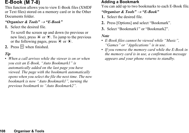 108 Organiser &amp; ToolsE-BookThis function allows you to view E-Book files (XMDF or Text files) stored on a memory card or in the Other Documents folder.“Organiser &amp; Tools” → “E-Book”1. Select the desired file.To scroll the screen up and down (to previous or new line), press a or b. To jump to the previous or the following pages, press c or d.2. Press F when finished.Tip•When a call arrives while the viewer is on or when you exit an E-Book, “Auto Bookmark1” is automatically added on the last page you have viewed. The page with the bookmark automatically opens when you select the file the next time. The new bookmark is now “Auto Bookmark1”, turning the previous bookmark to “Auto Bookmark2”.Adding a BookmarkYou can add up to two bookmarks to each E-Book file.“Organiser &amp; Tools” → “E-Book” 1. Select the desired file.2. Press [Options] and select “Bookmark”.3. Select “Bookmark1” or “Bookmark2”.Note•E-Book files cannot be viewed while “Music”, “Games” or “Applications” is in use.•If you remove the memory card while the E-Book in the memory card is in use, a confirmation message appears and your phone returns to standby. (M 7-8)