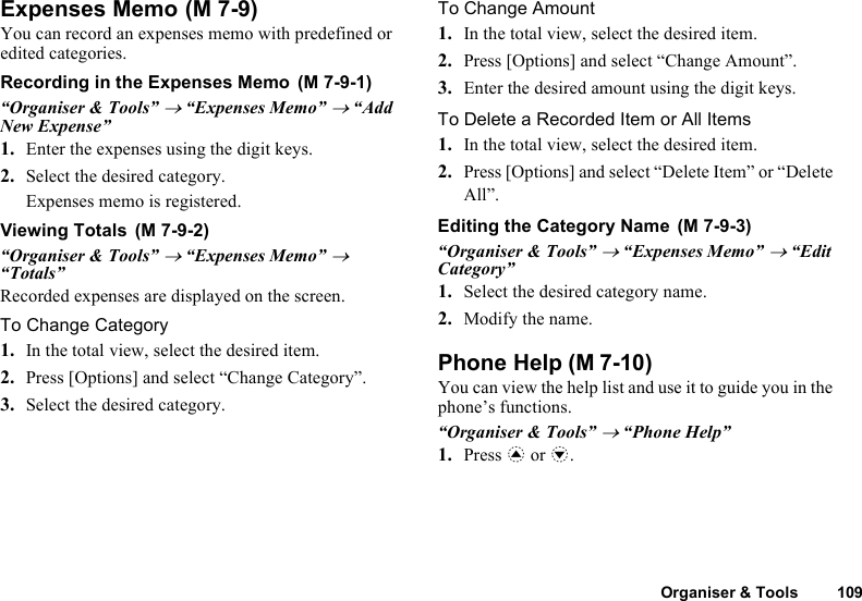 Organiser &amp; Tools 109Expenses MemoYou can record an expenses memo with predefined or edited categories.Recording in the Expenses Memo“Organiser &amp; Tools” → “Expenses Memo” → “Add New Expense”1. Enter the expenses using the digit keys.2. Select the desired category.Expenses memo is registered.Viewing Totals“Organiser &amp; Tools” → “Expenses Memo” → “Totals”Recorded expenses are displayed on the screen.To Change Category1. In the total view, select the desired item.2. Press [Options] and select “Change Category”.3. Select the desired category.To Change Amount1. In the total view, select the desired item.2. Press [Options] and select “Change Amount”.3. Enter the desired amount using the digit keys.To Delete a Recorded Item or All Items1. In the total view, select the desired item.2. Press [Options] and select “Delete Item” or “Delete All”.Editing the Category Name“Organiser &amp; Tools” → “Expenses Memo” → “Edit Category”1. Select the desired category name.2. Modify the name.Phone HelpYou can view the help list and use it to guide you in the phone’s functions.“Organiser &amp; Tools” → “Phone Help”1. Press a or b. (M 7-9) (M 7-9-1) (M 7-9-2)  (M 7-9-3) (M 7-10)