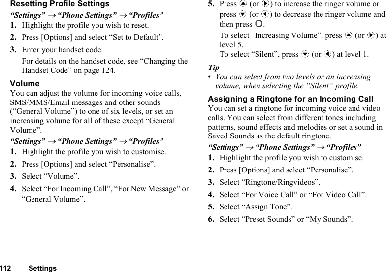 112 SettingsResetting Profile Settings“Settings” → “Phone Settings” → “Profiles”1. Highlight the profile you wish to reset.2. Press [Options] and select “Set to Default”.3. Enter your handset code.For details on the handset code, see “Changing the Handset Code” on page 124.VolumeYou can adjust the volume for incoming voice calls, SMS/MMS/Email messages and other sounds (“General Volume”) to one of six levels, or set an increasing volume for all of these except “General Volume”. “Settings” → “Phone Settings” → “Profiles”1. Highlight the profile you wish to customise.2. Press [Options] and select “Personalise”.3. Select “Volume”.4. Select “For Incoming Call”, “For New Message” or “General Volume”.5. Press a (or d) to increase the ringer volume or press b (or c) to decrease the ringer volume and then press B.To select “Increasing Volume”, press a (or d) at level 5.To select “Silent”, press b (or c) at level 1.Tip•You can select from two levels or an increasing volume, when selecting the “Silent” profile.Assigning a Ringtone for an Incoming CallYou can set a ringtone for incoming voice and video calls. You can select from different tones including patterns, sound effects and melodies or set a sound in Saved Sounds as the default ringtone.“Settings” → “Phone Settings” → “Profiles”1. Highlight the profile you wish to customise.2. Press [Options] and select “Personalise”.3. Select “Ringtone/Ringvideos”.4. Select “For Voice Call” or “For Video Call”.5. Select “Assign Tone”.6. Select “Preset Sounds” or “My Sounds”.