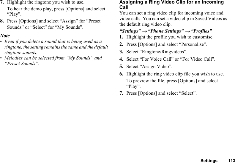 Settings 1137. Highlight the ringtone you wish to use.To hear the demo play, press [Options] and select “Play”.8. Press [Options] and select “Assign” for “Preset Sounds” or “Select” for “My Sounds”.Note•Even if you delete a sound that is being used as a ringtone, the setting remains the same and the default ringtone sounds.•Melodies can be selected from “My Sounds” and “Preset Sounds”.Assigning a Ring Video Clip for an Incoming CallYou can set a ring video clip for incoming voice and video calls. You can set a video clip in Saved Videos as the default ring video clip.“Settings” → “Phone Settings” → “Profiles”1. Highlight the profile you wish to customise.2. Press [Options] and select “Personalise”.3. Select “Ringtone/Ringvideos”.4. Select “For Voice Call” or “For Video Call”.5. Select “Assign Video”.6. Highlight the ring video clip file you wish to use.To preview the file, press [Options] and select “Play”.7. Press [Options] and select “Select”.