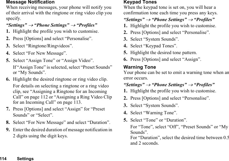 114 SettingsMessage NotificationWhen receiving messages, your phone will notify you of their arrival with the ringtone or ring video clip you specify.“Settings” → “Phone Settings” → “Profiles”1. Highlight the profile you wish to customise.2. Press [Options] and select “Personalise”.3. Select “Ringtone/Ringvideos”.4. Select “For New Message”.5. Select “Assign Tone” or “Assign Video”.If “Assign Tone” is selected, select “Preset Sounds” or “My Sounds”.6. Highlight the desired ringtone or ring video clip.For details on selecting a ringtone or a ring video clip, see “Assigning a Ringtone for an Incoming Call” on page 112 or “Assigning a Ring Video Clip for an Incoming Call” on page 113.7. Press [Options] and select “Assign” for “Preset Sounds” or “Select”.8. Select “For New Message” and select “Duration”.9. Enter the desired duration of message notification in 2 digits using the digit keys.Keypad TonesWhen the keypad tone is set on, you will hear a confirmation tone each time you press any keys.“Settings” → “Phone Settings” → “Profiles”1. Highlight the profile you wish to customise.2. Press [Options] and select “Personalise”.3. Select “System Sounds”.4. Select “Keypad Tones”.5. Highlight the desired tone pattern.6. Press [Options] and select “Assign”.Warning ToneYour phone can be set to emit a warning tone when an error occurs.“Settings” → “Phone Settings” → “Profiles”1. Highlight the profile you wish to customise.2. Press [Options] and select “Personalise”.3. Select “System Sounds”.4. Select “Warning Tone”.5. Select “Tone” or “Duration”.For “Tone”, select “Off”, “Preset Sounds” or “My Sounds”.For “Duration”, select the desired time between 0.5 and 2 seconds.