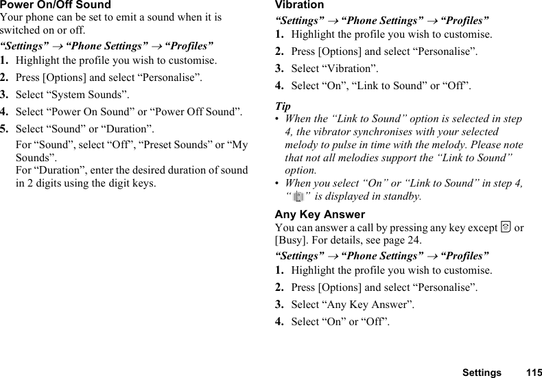 Settings 115Power On/Off SoundYour phone can be set to emit a sound when it is switched on or off.“Settings” → “Phone Settings” → “Profiles”1. Highlight the profile you wish to customise.2. Press [Options] and select “Personalise”.3. Select “System Sounds”.4. Select “Power On Sound” or “Power Off Sound”.5. Select “Sound” or “Duration”.For “Sound”, select “Off”, “Preset Sounds” or “My Sounds”.For “Duration”, enter the desired duration of sound in 2 digits using the digit keys.Vibration“Settings” → “Phone Settings” → “Profiles”1. Highlight the profile you wish to customise.2. Press [Options] and select “Personalise”.3. Select “Vibration”.4. Select “On”, “Link to Sound” or “Off”.Tip•When the “Link to Sound” option is selected in step 4, the vibrator synchronises with your selected melody to pulse in time with the melody. Please note that not all melodies support the “Link to Sound” option.•When you select “On” or “Link to Sound” in step 4, “ ”  is displayed in standby.Any Key AnswerYou can answer a call by pressing any key except F or [Busy]. For details, see page 24.“Settings” → “Phone Settings” → “Profiles”1. Highlight the profile you wish to customise.2. Press [Options] and select “Personalise”.3. Select “Any Key Answer”.4. Select “On” or “Off”.