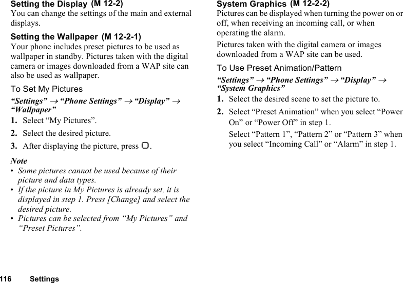 116 SettingsSetting the DisplayYou can change the settings of the main and external displays.Setting the WallpaperYour phone includes preset pictures to be used as wallpaper in standby. Pictures taken with the digital camera or images downloaded from a WAP site can also be used as wallpaper.To Set My Pictures“Settings” → “Phone Settings” → “Display” → “Wallpaper”1. Select “My Pictures”.2. Select the desired picture.3. After displaying the picture, press B.Note•Some pictures cannot be used because of their picture and data types.•If the picture in My Pictures is already set, it is displayed in step 1. Press [Change] and select the desired picture.•Pictures can be selected from “My Pictures” and “Preset Pictures”.System GraphicsPictures can be displayed when turning the power on or off, when receiving an incoming call, or when operating the alarm.Pictures taken with the digital camera or images downloaded from a WAP site can be used.To Use Preset Animation/Pattern“Settings” → “Phone Settings” → “Display” → “System Graphics”1. Select the desired scene to set the picture to.2. Select “Preset Animation” when you select “Power On” or “Power Off” in step 1.Select “Pattern 1”, “Pattern 2” or “Pattern 3” when you select “Incoming Call” or “Alarm” in step 1. (M 12-2) (M 12-2-1) (M 12-2-2)