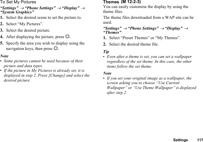 Settings 117To Set My Pictures“Settings” → “Phone Settings” → “Display” → “System Graphics”1. Select the desired scene to set the picture to.2. Select “My Pictures”.3. Select the desired picture.4. After displaying the picture, press B.5. Specify the area you wish to display using the navigation keys, then press B.Note•Some pictures cannot be used because of their picture and data types.•If the picture in My Pictures is already set, it is displayed in step 2. Press [Change] and select the desired picture.ThemesYou can easily customise the display by using the theme files.The theme files downloaded from a WAP site can be used.“Settings” → “Phone Settings” → “Display” → “Themes”1. Select “Preset Themes” or “My Themes”.2. Select the desired theme file.Tip•Even after a theme is set, you can set a wallpaper regardless of the set theme. In this case, the other items follow the set theme.Note•If you set your original image as a wallpaper, the screen asking you to choose “Use Current Wallpaper” or “Use Theme Wallpaper” is displayed after step 2.  (M 12-2-3)