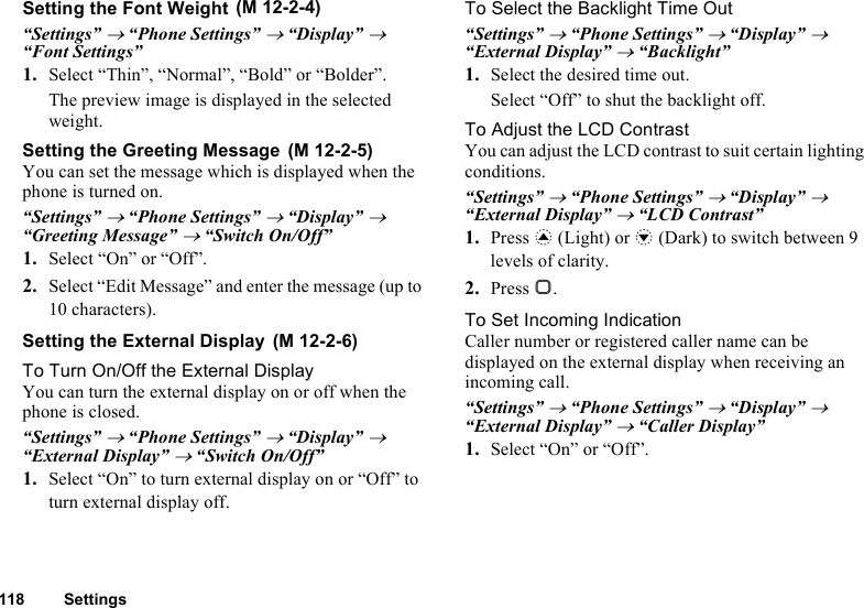 118 SettingsSetting the Font Weight“Settings” → “Phone Settings” → “Display” → “Font Settings” 1. Select “Thin”, “Normal”, “Bold” or “Bolder”.The preview image is displayed in the selected weight.Setting the Greeting MessageYou can set the message which is displayed when the phone is turned on.“Settings” → “Phone Settings” → “Display” → “Greeting Message” → “Switch On/Off”1. Select “On” or “Off”.2. Select “Edit Message” and enter the message (up to 10 characters).Setting the External DisplayTo Turn On/Off the External DisplayYou can turn the external display on or off when the phone is closed.“Settings” → “Phone Settings” → “Display” → “External Display” → “Switch On/Off”1. Select “On” to turn external display on or “Off” to turn external display off.To Select the Backlight Time Out“Settings” → “Phone Settings” → “Display” → “External Display” → “Backlight”1. Select the desired time out.Select “Off” to shut the backlight off.To Adjust the LCD ContrastYou can adjust the LCD contrast to suit certain lighting conditions.“Settings” → “Phone Settings” → “Display” → “External Display” → “LCD Contrast”1. Press a (Light) or b (Dark) to switch between 9 levels of clarity.2. Press B.To Set Incoming IndicationCaller number or registered caller name can be displayed on the external display when receiving an incoming call.“Settings” → “Phone Settings” → “Display” → “External Display” → “Caller Display”1. Select “On” or “Off”. (M 12-2-4) (M 12-2-5) (M 12-2-6)