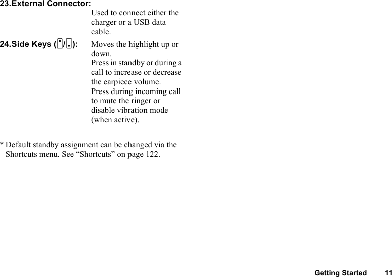 Getting Started 1123.External Connector:Used to connect either the charger or a USB data cable.24.Side Keys (V/W): Moves the highlight up or down.Press in standby or during a call to increase or decrease the earpiece volume.Press during incoming call to mute the ringer or disable vibration mode (when active).* Default standby assignment can be changed via the Shortcuts menu. See “Shortcuts” on page 122.