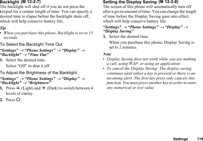 Settings 119BacklightThe backlight will shut off if you do not press the keypad for a certain length of time. You can specify a desired time to elapse before the backlight shuts off, which will help conserve battery life.Tip•When you purchase this phone, Backlight is set to 15 seconds.To Select the Backlight Time Out“Settings” → “Phone Settings” → “Display” → “Backlight” → “Time Out”1. Select the desired time.Select “Off” to shut it off.To Adjust the Brightness of the Backlight“Settings” → “Phone Settings” → “Display” → “Backlight” → “Brightness”1. Press a (Light) and b (Dark) to switch between 4 levels of clarity.2. Press B.Setting the Display SavingThe screen of this phone will automatically turn off after a given amount of time. You can change the length of time before the Display Saving goes into effect, which will help conserve battery life.“Settings” → “Phone Settings” → “Display” → “Display Saving”1. Select the desired time.When you purchase this phone, Display Saving is set to 2 minutes.Note•Display Saving does not work while you are making a call, using WAP, or using an application.•To cancel the Display Saving: The display saving continues until either a key is pressed or there is an incoming alert. The first key press only cancels this function. You must press another key in order to enter any numerical or text value. (M 12-2-7)  (M 12-2-8)