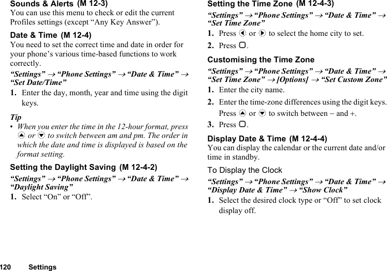 120 SettingsSounds &amp; AlertsYou can use this menu to check or edit the current Profiles settings (except “Any Key Answer”).Date &amp; TimeYou need to set the correct time and date in order for your phone’s various time-based functions to work correctly.“Settings” → “Phone Settings” → “Date &amp; Time” → “Set Date/Time”1. Enter the day, month, year and time using the digit keys.Tip•When you enter the time in the 12-hour format, press a or b to switch between am and pm. The order in which the date and time is displayed is based on the format setting.Setting the Daylight Saving“Settings” → “Phone Settings” → “Date &amp; Time” → “Daylight Saving”1. Select “On” or “Off”.Setting the Time Zone“Settings” → “Phone Settings” → “Date &amp; Time” → “Set Time Zone”1. Press c or d to select the home city to set.2. Press B.Customising the Time Zone“Settings” → “Phone Settings” → “Date &amp; Time” → “Set Time Zone” → [Options] → “Set Custom Zone”1. Enter the city name.2. Enter the time-zone differences using the digit keys.Press a or b to switch between − and +.3. Press B.Display Date &amp; TimeYou can display the calendar or the current date and/or time in standby.To Display the Clock“Settings” → “Phone Settings” → “Date &amp; Time” → “Display Date &amp; Time” → “Show Clock”1. Select the desired clock type or “Off” to set clock display off. (M 12-3) (M 12-4) (M 12-4-2) (M 12-4-3) (M 12-4-4)