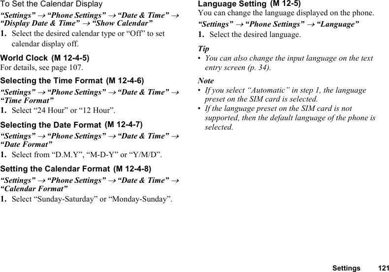 Settings 121To Set the Calendar Display“Settings” → “Phone Settings” → “Date &amp; Time” → “Display Date &amp; Time” → “Show Calendar”1. Select the desired calendar type or “Off” to set calendar display off.World ClockFor details, see page 107.Selecting the Time Format“Settings” → “Phone Settings” → “Date &amp; Time” → “Time Format”1. Select “24 Hour” or “12 Hour”.Selecting the Date Format“Settings” → “Phone Settings” → “Date &amp; Time” → “Date Format”1. Select from “D.M.Y”, “M-D-Y” or “Y/M/D”.Setting the Calendar Format“Settings” → “Phone Settings” → “Date &amp; Time” → “Calendar Format”1. Select “Sunday-Saturday” or “Monday-Sunday”.Language SettingYou can change the language displayed on the phone.“Settings” → “Phone Settings” → “Language”1. Select the desired language.Tip•You can also change the input language on the text entry screen (p. 34).Note•If you select “Automatic” in step 1, the language preset on the SIM card is selected.•If the language preset on the SIM card is not supported, then the default language of the phone is selected. (M 12-4-5) (M 12-4-6) (M 12-4-7) (M 12-4-8) (M 12-5)