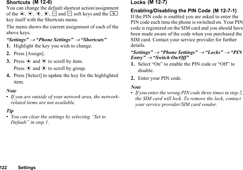 122 SettingsShortcutsYou can change the default shortcut action/assignment of the a, b, c, d, A and C soft keys and the U key itself with the Shortcuts menu.The menu shows the current assignment of each of the above keys.“Settings” → “Phone Settings” → “Shortcuts”1. Highlight the key you wish to change.2. Press [Assign].3. Press a and b to scroll by item.Press c and d to scroll by group.4. Press [Select] to update the key for the highlighted item.Note•If you are outside of your network area, the network-related items are not available.Tip•You can clear the settings by selecting “Set to Default” in step 1.LocksEnabling/Disabling the PIN CodeIf the PIN code is enabled you are asked to enter the PIN code each time the phone is switched on. Your PIN code is registered on the SIM card and you should have been made aware of the code when you purchased the SIM card. Contact your service provider for further details.“Settings” → “Phone Settings” → “Locks” → “PIN Entry” → “Switch On/Off”1. Select “On” to enable the PIN code or “Off” to disable.2. Enter your PIN code.Note•If you enter the wrong PIN code three times in step 2, the SIM card will lock. To remove the lock, contact your service provider/SIM card vendor. (M 12-6)  (M 12-7) (M 12-7-1)