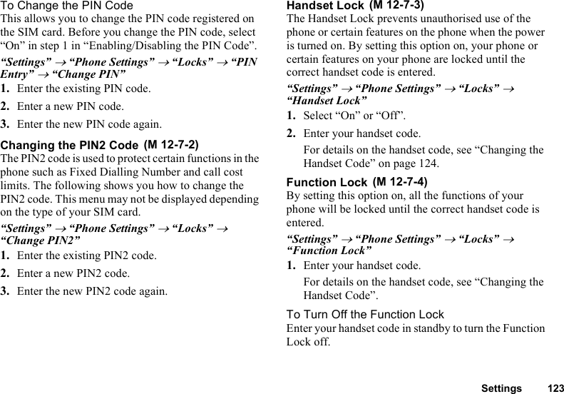 Settings 123To Change the PIN CodeThis allows you to change the PIN code registered on the SIM card. Before you change the PIN code, select “On” in step 1 in “Enabling/Disabling the PIN Code”.“Settings” → “Phone Settings” → “Locks” → “PIN Entry” → “Change PIN”1. Enter the existing PIN code.2. Enter a new PIN code.3. Enter the new PIN code again.Changing the PIN2 CodeThe PIN2 code is used to protect certain functions in the phone such as Fixed Dialling Number and call cost limits. The following shows you how to change the PIN2 code. This menu may not be displayed depending on the type of your SIM card.“Settings” → “Phone Settings” → “Locks” → “Change PIN2”1. Enter the existing PIN2 code.2. Enter a new PIN2 code.3. Enter the new PIN2 code again.Handset LockThe Handset Lock prevents unauthorised use of the phone or certain features on the phone when the power is turned on. By setting this option on, your phone or certain features on your phone are locked until the correct handset code is entered.“Settings” → “Phone Settings” → “Locks” → “Handset Lock”1. Select “On” or “Off”.2. Enter your handset code.For details on the handset code, see “Changing the Handset Code” on page 124.Function LockBy setting this option on, all the functions of your phone will be locked until the correct handset code is entered.“Settings” → “Phone Settings” → “Locks” → “Function Lock”1. Enter your handset code.For details on the handset code, see “Changing the Handset Code”.To Turn Off the Function LockEnter your handset code in standby to turn the Function Lock off. (M 12-7-2) (M 12-7-3) (M 12-7-4)