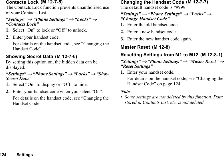 124 SettingsContacts LockThe Contacts Lock function prevents unauthorised use of your Contacts List.“Settings” → “Phone Settings” → “Locks” → “Contacts Lock”1. Select “On” to lock or “Off” to unlock.2. Enter your handset code.For details on the handset code, see “Changing the Handset Code”.Showing Secret DataBy setting this option on, the hidden data can be displayed.“Settings” → “Phone Settings” → “Locks” → “Show Secret Data”1. Select “On” to display or “Off” to hide.2. Enter your handset code when you select “On”.For details on the handset code, see “Changing the Handset Code”.Changing the Handset CodeThe default handset code is “9999”.“Settings” → “Phone Settings” → “Locks” → “Change Handset Code”1. Enter the old handset code.2. Enter a new handset code.3. Enter the new handset code again.Master ResetResetting Settings from M1 to M12“Settings” → “Phone Settings” → “Master Reset” → “Reset Settings”1. Enter your handset code. For details on the handset code, see “Changing the Handset Code” on page 124.Note•Some settings are not deleted by this function. Data stored in Contacts List, etc. is not deleted. (M 12-7-5) (M 12-7-6) (M 12-7-7) (M 12-8) (M 12-8-1)