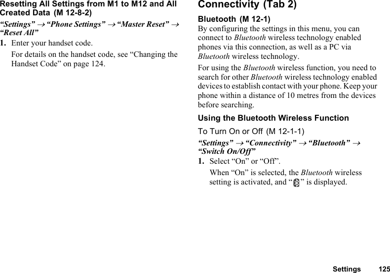 Settings 125Resetting All Settings from M1 to M12 and All Created Data“Settings” → “Phone Settings” → “Master Reset” → “Reset All”1. Enter your handset code.For details on the handset code, see “Changing the Handset Code” on page 124.ConnectivityBluetoothBy configuring the settings in this menu, you can connect to Bluetooth wireless technology enabled phones via this connection, as well as a PC via Bluetooth wireless technology.For using the Bluetooth wireless function, you need to search for other Bluetooth wireless technology enabled devices to establish contact with your phone. Keep your phone within a distance of 10 metres from the devices before searching.Using the Bluetooth Wireless FunctionTo Turn On or Off“Settings” → “Connectivity” → “Bluetooth” → “Switch On/Off”1. Select “On” or “Off”.When “On” is selected, the Bluetooth wireless setting is activated, and “ ” is displayed. (M 12-8-2)  (Tab 2) (M 12-1) (M 12-1-1)