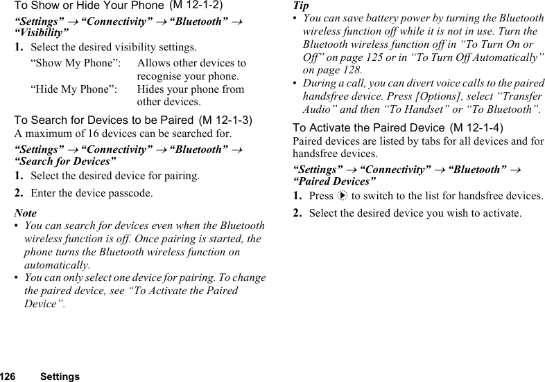 126 SettingsTo Show or Hide Your Phone“Settings” → “Connectivity” → “Bluetooth” → “Visibility”1. Select the desired visibility settings.“Show My Phone”: Allows other devices to recognise your phone.“Hide My Phone”: Hides your phone from other devices.To Search for Devices to be PairedA maximum of 16 devices can be searched for.“Settings” → “Connectivity” → “Bluetooth” → “Search for Devices”1. Select the desired device for pairing.2. Enter the device passcode.Note•You can search for devices even when the Bluetooth wireless function is off. Once pairing is started, the phone turns the Bluetooth wireless function on automatically.•You can only select one device for pairing. To change the paired device, see “To Activate the Paired Device”.Tip•You can save battery power by turning the Bluetooth wireless function off while it is not in use. Turn the Bluetooth wireless function off in “To Turn On or Off” on page 125 or in “To Turn Off Automatically” on page 128.•During a call, you can divert voice calls to the paired handsfree device. Press [Options], select “Transfer Audio” and then “To Handset” or “To Bluetooth”.To Activate the Paired DevicePaired devices are listed by tabs for all devices and for handsfree devices.“Settings” → “Connectivity” → “Bluetooth” → “Paired Devices”1. Press d to switch to the list for handsfree devices. 2. Select the desired device you wish to activate. (M 12-1-2) (M 12-1-3)  (M 12-1-4)