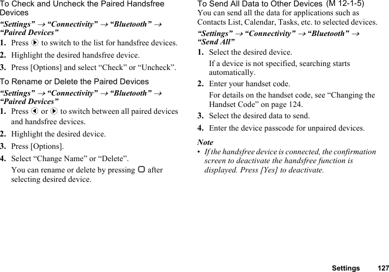 Settings 127To Check and Uncheck the Paired Handsfree Devices“Settings” → “Connectivity” → “Bluetooth” → “Paired Devices”1. Press d to switch to the list for handsfree devices. 2. Highlight the desired handsfree device.3. Press [Options] and select “Check” or “Uncheck”.To Rename or Delete the Paired Devices “Settings” → “Connectivity” → “Bluetooth” → “Paired Devices”1. Press c or d to switch between all paired devices and handsfree devices. 2. Highlight the desired device.3. Press [Options].4. Select “Change Name” or “Delete”.You can rename or delete by pressing B after selecting desired device.To Send All Data to Other DevicesYou can send all the data for applications such as Contacts List, Calendar, Tasks, etc. to selected devices.“Settings” → “Connectivity” → “Bluetooth” → “Send All”1. Select the desired device.If a device is not specified, searching starts automatically.2. Enter your handset code.For details on the handset code, see “Changing the Handset Code” on page 124.3. Select the desired data to send.4. Enter the device passcode for unpaired devices.Note•If the handsfree device is connected, the confirmation screen to deactivate the handsfree function is displayed. Press [Yes] to deactivate. (M 12-1-5)