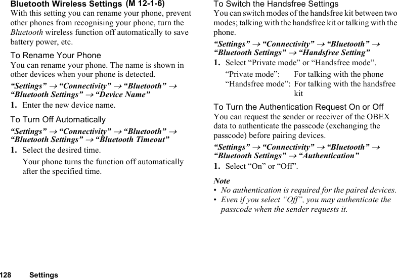 128 SettingsBluetooth Wireless SettingsWith this setting you can rename your phone, prevent other phones from recognising your phone, turn the Bluetooth wireless function off automatically to save battery power, etc.To Rename Your PhoneYou can rename your phone. The name is shown in other devices when your phone is detected.“Settings” → “Connectivity” → “Bluetooth” → “Bluetooth Settings” → “Device Name”1. Enter the new device name.To Turn Off Automatically“Settings” → “Connectivity” → “Bluetooth” → “Bluetooth Settings” → “Bluetooth Timeout”1. Select the desired time.Your phone turns the function off automatically after the specified time.To Switch the Handsfree SettingsYou can switch modes of the handsfree kit between two modes; talking with the handsfree kit or talking with the phone.“Settings” → “Connectivity” → “Bluetooth” → “Bluetooth Settings” → “Handsfree Setting”1. Select “Private mode” or “Handsfree mode”.“Private mode”: For talking with the phone“Handsfree mode”: For talking with the handsfree kitTo Turn the Authentication Request On or OffYou can request the sender or receiver of the OBEX data to authenticate the passcode (exchanging the passcode) before pairing devices.“Settings” → “Connectivity” → “Bluetooth” → “Bluetooth Settings” → “Authentication”1. Select “On” or “Off”.Note•No authentication is required for the paired devices. •Even if you select “Off”, you may authenticate the passcode when the sender requests it. (M 12-1-6)