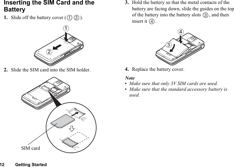 12 Getting StartedInserting the SIM Card and the Battery1. Slide off the battery cover ( ).2. Slide the SIM card into the SIM holder.3. Hold the battery so that the metal contacts of the battery are facing down, slide the guides on the top of the battery into the battery slots  , and then insert it  .4. Replace the battery cover.Note•Make sure that only 3V SIM cards are used.•Make sure that the standard accessory battery is used.21SIM card