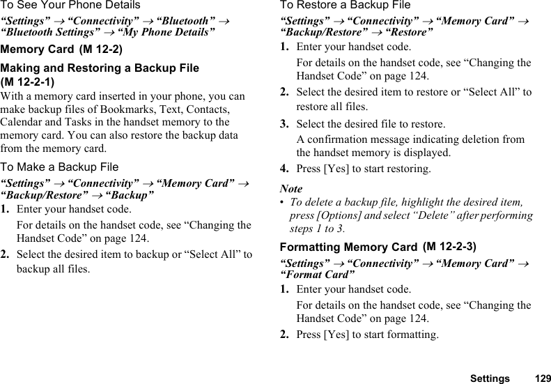 Settings 129To See Your Phone Details“Settings” → “Connectivity” → “Bluetooth” → “Bluetooth Settings” → “My Phone Details”Memory CardMaking and Restoring a Backup FileWith a memory card inserted in your phone, you can make backup files of Bookmarks, Text, Contacts, Calendar and Tasks in the handset memory to the memory card. You can also restore the backup data from the memory card.To Make a Backup File“Settings” → “Connectivity” → “Memory Card” → “Backup/Restore” → “Backup”1. Enter your handset code.For details on the handset code, see “Changing the Handset Code” on page 124.2. Select the desired item to backup or “Select All” to backup all files.To Restore a Backup File“Settings” → “Connectivity” → “Memory Card” → “Backup/Restore” → “Restore”1. Enter your handset code.For details on the handset code, see “Changing the Handset Code” on page 124.2. Select the desired item to restore or “Select All” to restore all files.3. Select the desired file to restore.A confirmation message indicating deletion from the handset memory is displayed.4. Press [Yes] to start restoring.Note•To delete a backup file, highlight the desired item, press [Options] and select “Delete” after performing steps 1 to 3.Formatting Memory Card“Settings” → “Connectivity” → “Memory Card” → “Format Card”1. Enter your handset code.For details on the handset code, see “Changing the Handset Code” on page 124.2. Press [Yes] to start formatting. (M 12-2)(M 12-2-1) (M 12-2-3)