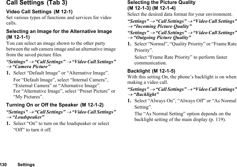 130 SettingsCall SettingsVideo Call SettingsSet various types of functions and services for video calls.Selecting an Image for the Alternative ImageYou can select an image shown to the other party between the sub camera image and an alternative image from the saved picture files.“Settings” → “Call Settings” → “Video Call Settings” → “Camera Picture”1. Select “Default Image” or “Alternative Image”.For “Default Image”, select “Internal Camera”, “External Camera” or “Alternative Image”.For “Alternative Image”, select “Preset Picture” or “My Pictures”.Turning On or Off the Speaker“Settings” → “Call Settings” → “Video Call Settings” → “Loudspeaker”1. Select “On” to turn on the loudspeaker or select “Off” to turn it off.Selecting the Picture QualitySelect the desired data format for your environment.“Settings” → “Call Settings” → “Video Call Settings” → “Incoming Picture Quality”“Settings” → “Call Settings” → “Video Call Settings” → “Outgoing Picture Quality”1. Select “Normal”, “Quality Priority” or “Frame Rate Priority”.Select “Frame Rate Priority” to perform faster communication.BacklightWith this setting On, the phone’s backlight is on when making a video call.“Settings” → “Call Settings” → “Video Call Settings” → “Backlight”1. Select “Always On”, “Always Off” or “As Normal Setting”.The “As Normal Setting” option depends on the backlight setting of the main display (p. 119). (Tab 3) (M 12-1)(M 12-1-1) (M 12-1-2)(M 12-1-3) (M 12-1-4) (M 12-1-5)