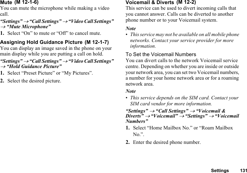 Settings 131MuteYou can mute the microphone while making a video call.“Settings” → “Call Settings” → “Video Call Settings” → “Mute Microphone”1. Select “On” to mute or “Off” to cancel mute.Assigning Hold Guidance PictureYou can display an image saved in the phone on your main display while you are putting a call on hold.“Settings” → “Call Settings” → “Video Call Settings” → “Hold Guidance Picture”1. Select “Preset Picture” or “My Pictures”.2. Select the desired picture.Voicemail &amp; DivertsThis service can be used to divert incoming calls that you cannot answer. Calls can be diverted to another phone number or to your Voicemail system.Note•This service may not be available on all mobile phone networks. Contact your service provider for more information. To Set the Voicemail NumbersYou can divert calls to the network Voicemail service centre. Depending on whether you are inside or outside your network area, you can set two Voicemail numbers, a number for your home network area or for a roaming network area.Note•This service depends on the SIM card. Contact your SIM card vendor for more information. “Settings” → “Call Settings” → “Voicemail &amp; Diverts” → “Voicemail” → “Settings” → “Voicemail Numbers”1. Select “Home Mailbox No.” or “Roam Mailbox No.”.2. Enter the desired phone number. (M 12-1-6) (M 12-1-7) (M 12-2)
