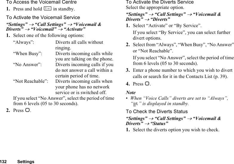 132 SettingsTo Access the Voicemail Centre1. Press and hold G in standby.To Activate the Voicemail Service“Settings” → “Call Settings” → “Voicemail &amp; Diverts” → “Voicemail” → “Activate”1. Select one of the following options:“Always”: Diverts all calls without ringing.“When Busy”: Diverts incoming calls while you are talking on the phone.“No Answer”: Diverts incoming calls if you do not answer a call within a certain period of time.“Not Reachable”: Diverts incoming calls when your phone has no network service or is switched off.If you select “No Answer”, select the period of time from 6 levels (05 to 30 seconds).2. Press B.To Activate the Diverts ServiceSelect the appropriate option.“Settings” → “Call Settings” → “Voicemail &amp; Diverts” → “Diverts”1. Select “Activate” or “By Service”.If you select “By Service”, you can select further divert options.2. Select from “Always”, “When Busy”, “No Answer” or “Not Reachable”.If you select “No Answer”, select the period of time from 6 levels (05 to 30 seconds).3. Enter a phone number to which you wish to divert calls or search for it in the Contacts List (p. 39).4. Press B.Note•When “Voice Calls” diverts are set to “Always”, “ ” is displayed in standby.To Check the Diverts Status“Settings” → “Call Settings” → “Voicemail &amp; Diverts” → “Status”1. Select the diverts option you wish to check.