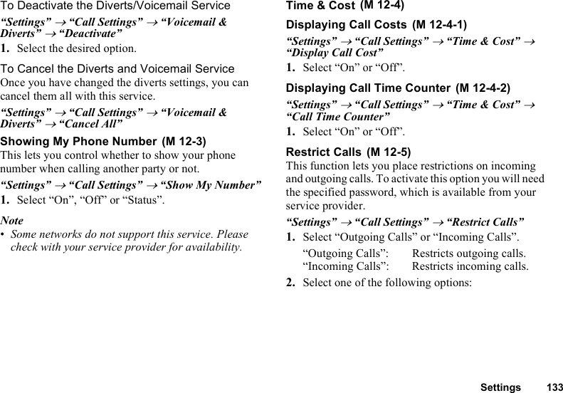 Settings 133To Deactivate the Diverts/Voicemail Service“Settings” → “Call Settings” → “Voicemail &amp; Diverts” → “Deactivate”1. Select the desired option.To Cancel the Diverts and Voicemail ServiceOnce you have changed the diverts settings, you can cancel them all with this service.“Settings” → “Call Settings” → “Voicemail &amp; Diverts” → “Cancel All”Showing My Phone NumberThis lets you control whether to show your phone number when calling another party or not.“Settings” → “Call Settings” → “Show My Number”1. Select “On”, “Off” or “Status”.Note•Some networks do not support this service. Please check with your service provider for availability.Time &amp; CostDisplaying Call Costs“Settings” → “Call Settings” → “Time &amp; Cost” → “Display Call Cost”1. Select “On” or “Off”.Displaying Call Time Counter“Settings” → “Call Settings” → “Time &amp; Cost” → “Call Time Counter”1. Select “On” or “Off”.Restrict CallsThis function lets you place restrictions on incoming and outgoing calls. To activate this option you will need the specified password, which is available from your service provider.“Settings” → “Call Settings” → “Restrict Calls”1. Select “Outgoing Calls” or “Incoming Calls”.“Outgoing Calls”: Restricts outgoing calls.“Incoming Calls”: Restricts incoming calls.2. Select one of the following options: (M 12-3) (M 12-4) (M 12-4-1) (M 12-4-2) (M 12-5)