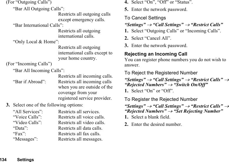 134 Settings(For “Outgoing Calls”)“Bar All Outgoing Calls”:Restricts all outgoing calls except emergency calls.“Bar International Calls”:Restricts all outgoing international calls.“Only Local &amp; Home”:Restricts all outgoing international calls except to your home country.(For “Incoming Calls”)“Bar All Incoming Calls”:Restricts all incoming calls.“Bar if Abroad”:  Restricts all incoming calls when you are outside of the coverage from your registered service provider.3. Select one of the following options:“All Services”:  Restricts all services.“Voice Calls”:  Restricts all voice calls.“Video Calls”: Restricts all video calls.“Data”: Restricts all data calls.“Fax”:  Restricts all fax calls.“Messages”:  Restricts all messages.4. Select “On”, “Off” or “Status”.5. Enter the network password.To Cancel Settings“Settings” → “Call Settings” → “Restrict Calls”1. Select “Outgoing Calls” or “Incoming Calls”.2. Select “Cancel All”.3. Enter the network password.Rejecting an Incoming CallYou can register phone numbers you do not wish to answer.To Reject the Registered Number“Settings” → “Call Settings” → “Restrict Calls” → “Rejected Numbers” → “Switch On/Off”1. Select “On” or “Off”.To Register the Rejected Number“Settings” → “Call Settings” → “Restrict Calls” → “Rejected Numbers” → “Set Rejecting Number”1. Select a blank field.2. Enter the desired number.