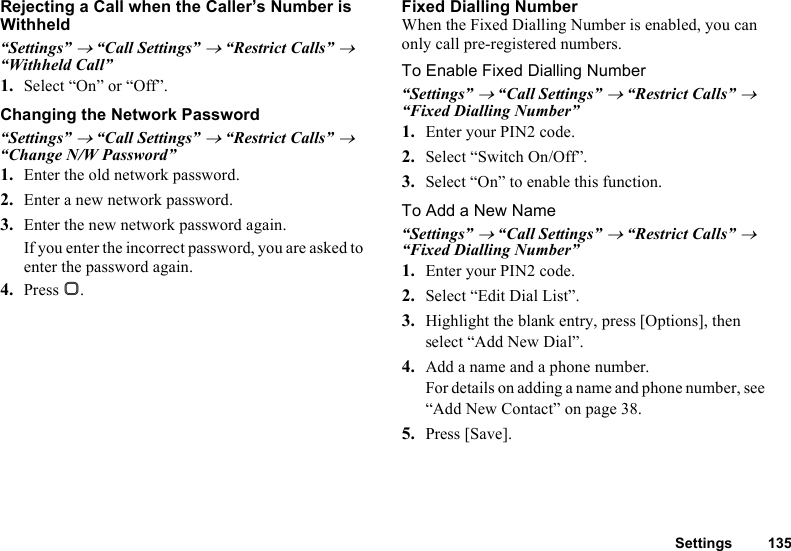 Settings 135Rejecting a Call when the Caller’s Number is Withheld“Settings” → “Call Settings” → “Restrict Calls” → “Withheld Call” 1. Select “On” or “Off”.Changing the Network Password“Settings” → “Call Settings” → “Restrict Calls” → “Change N/W Password”1. Enter the old network password.2. Enter a new network password.3. Enter the new network password again.If you enter the incorrect password, you are asked to enter the password again.4. Press B.Fixed Dialling NumberWhen the Fixed Dialling Number is enabled, you can only call pre-registered numbers.To Enable Fixed Dialling Number“Settings” → “Call Settings” → “Restrict Calls” → “Fixed Dialling Number” 1. Enter your PIN2 code.2. Select “Switch On/Off”.3. Select “On” to enable this function.To Add a New Name“Settings” → “Call Settings” → “Restrict Calls” → “Fixed Dialling Number” 1. Enter your PIN2 code.2. Select “Edit Dial List”.3. Highlight the blank entry, press [Options], then select “Add New Dial”.4. Add a name and a phone number.For details on adding a name and phone number, see “Add New Contact” on page 38.5. Press [Save].