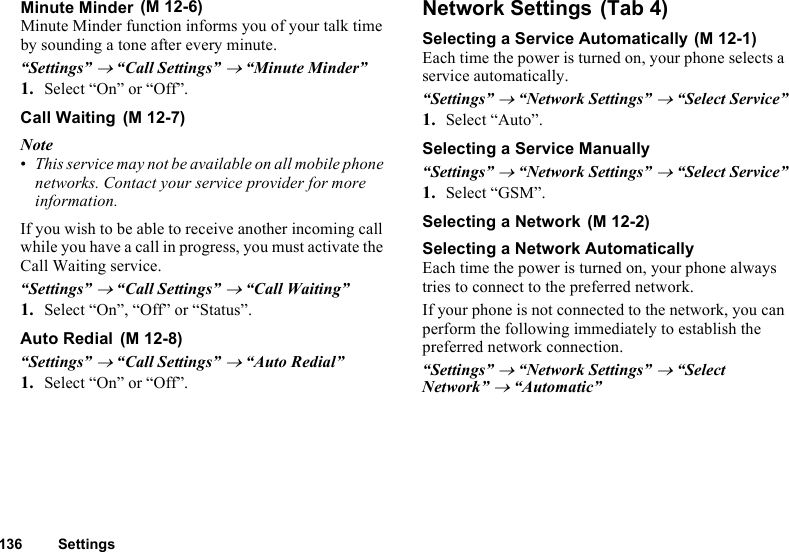 136 SettingsMinute MinderMinute Minder function informs you of your talk time by sounding a tone after every minute.“Settings” → “Call Settings” → “Minute Minder”1. Select “On” or “Off”.Call WaitingNote•This service may not be available on all mobile phone networks. Contact your service provider for more information.If you wish to be able to receive another incoming call while you have a call in progress, you must activate the Call Waiting service.“Settings” → “Call Settings” → “Call Waiting”1. Select “On”, “Off” or “Status”.Auto Redial“Settings” → “Call Settings” → “Auto Redial”1. Select “On” or “Off”.Network SettingsSelecting a Service AutomaticallyEach time the power is turned on, your phone selects a service automatically.“Settings” → “Network Settings” → “Select Service”1. Select “Auto”.Selecting a Service Manually“Settings” → “Network Settings” → “Select Service”1. Select “GSM”.Selecting a NetworkSelecting a Network AutomaticallyEach time the power is turned on, your phone always tries to connect to the preferred network.If your phone is not connected to the network, you can perform the following immediately to establish the preferred network connection.“Settings” → “Network Settings” → “Select Network” → “Automatic” (M 12-6) (M 12-7) (M 12-8) (Tab 4) (M 12-1) (M 12-2)