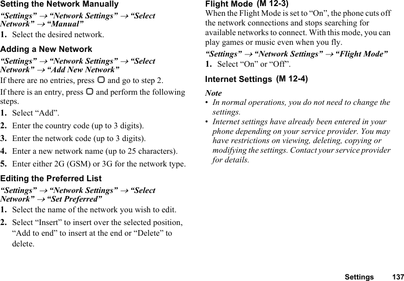 Settings 137Setting the Network Manually“Settings” → “Network Settings” → “Select Network” → “Manual”1. Select the desired network.Adding a New Network“Settings” → “Network Settings” → “Select Network” → “Add New Network”If there are no entries, press B and go to step 2.If there is an entry, press B and perform the following steps.1. Select “Add”.2. Enter the country code (up to 3 digits).3. Enter the network code (up to 3 digits).4. Enter a new network name (up to 25 characters).5. Enter either 2G (GSM) or 3G for the network type.Editing the Preferred List“Settings” → “Network Settings” → “Select Network” → “Set Preferred”1. Select the name of the network you wish to edit.2. Select “Insert” to insert over the selected position, “Add to end” to insert at the end or “Delete” to delete.Flight ModeWhen the Flight Mode is set to “On”, the phone cuts off the network connections and stops searching for available networks to connect. With this mode, you can play games or music even when you fly.“Settings” → “Network Settings” → “Flight Mode”1. Select “On” or “Off”.Internet SettingsNote•In normal operations, you do not need to change the settings.•Internet settings have already been entered in your phone depending on your service provider. You may have restrictions on viewing, deleting, copying or modifying the settings. Contact your service provider for details. (M 12-3) (M 12-4)