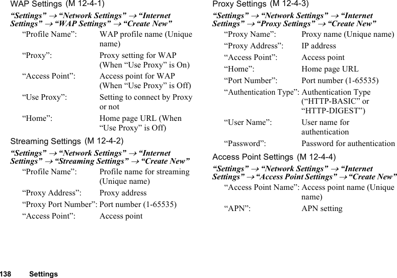 138 SettingsWAP Settings“Settings” → “Network Settings” → “Internet Settings” → “WAP Settings” → “Create New”“Profile Name”:  WAP profile name (Unique name)“Proxy”:  Proxy setting for WAP (When “Use Proxy” is On)“Access Point”: Access point for WAP (When “Use Proxy” is Off)“Use Proxy”:  Setting to connect by Proxy or not“Home”: Home page URL (When “Use Proxy” is Off)Streaming Settings“Settings” → “Network Settings” → “Internet Settings” → “Streaming Settings” → “Create New”“Profile Name”: Profile name for streaming (Unique name)“Proxy Address”: Proxy address“Proxy Port Number”: Port number (1-65535)“Access Point”: Access pointProxy Settings“Settings” → “Network Settings” → “Internet Settings” → “Proxy Settings” → “Create New”“Proxy Name”:  Proxy name (Unique name)“Proxy Address”: IP address“Access Point”: Access point“Home”: Home page URL“Port Number”: Port number (1-65535)“Authentication Type”: Authentication Type (“HTTP-BASIC” or “HTTP-DIGEST”)“User Name”: User name for authentication“Password”: Password for authenticationAccess Point Settings“Settings” → “Network Settings” → “Internet Settings” → “Access Point Settings” → “Create New”“Access Point Name”: Access point name (Unique name)“APN”: APN setting (M 12-4-1) (M 12-4-2) (M 12-4-3) (M 12-4-4)