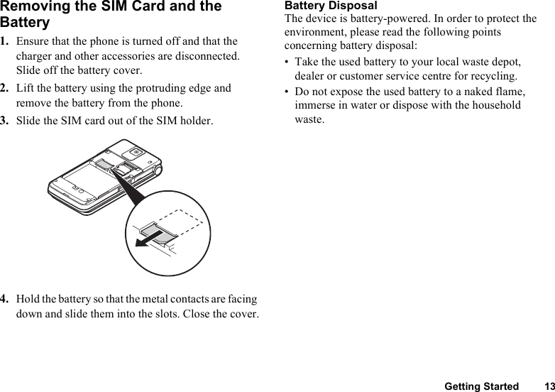 Getting Started 13Removing the SIM Card and theBattery1. Ensure that the phone is turned off and that the charger and other accessories are disconnected. Slide off the battery cover.2. Lift the battery using the protruding edge and remove the battery from the phone.3. Slide the SIM card out of the SIM holder.4. Hold the battery so that the metal contacts are facing down and slide them into the slots. Close the cover.Battery DisposalThe device is battery-powered. In order to protect the environment, please read the following points concerning battery disposal:• Take the used battery to your local waste depot, dealer or customer service centre for recycling.• Do not expose the used battery to a naked flame, immerse in water or dispose with the household waste.