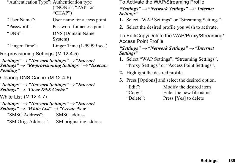 Settings 139“Authentication Type”: Authentication type (“NONE”, “PAP” or “CHAP”)“User Name”: User name for access point“Password”: Password for access point“DNS”: DNS (Domain Name System)“Linger Time”: Linger Time (1-99999 sec.)Re-provisioning Settings“Settings” → “Network Settings” → “Internet Settings” → “Re-provisioning Settings” → “Execute Pending”Clearing DNS Cache“Settings” → “Network Settings” → “Internet Settings” → “Clear DNS Cache”White List“Settings” → “Network Settings” → “Internet Settings” → “White List” → “Create New”“SMSC Address”: SMSC address“SM Orig. Address”: SM originating addressTo Activate the WAP/Streaming Profile“Settings” → “Network Settings” → “Internet Settings”1. Select “WAP Settings” or “Streaming Settings”.2. Select the desired profile you wish to activate.To Edit/Copy/Delete the WAP/Proxy/Streaming/Access Point Profile“Settings” → “Network Settings” → “Internet Settings”1. Select “WAP Settings”, “Streaming Settings”, “Proxy Settings” or “Access Point Settings”.2. Highlight the desired profile.3. Press [Options] and select the desired option.“Edit”: Modify the desired item“Copy”: Enter the new file name“Delete”: Press [Yes] to delete (M 12-4-5) (M 12-4-6) (M 12-4-7)