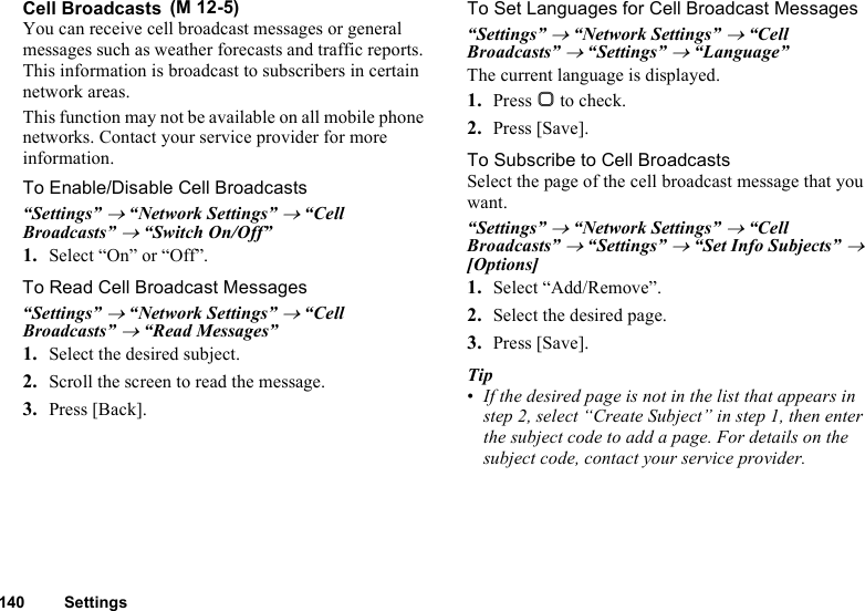 140 SettingsCell BroadcastsYou can receive cell broadcast messages or general messages such as weather forecasts and traffic reports. This information is broadcast to subscribers in certain network areas.This function may not be available on all mobile phone networks. Contact your service provider for more information.To Enable/Disable Cell Broadcasts“Settings” → “Network Settings” → “Cell Broadcasts” → “Switch On/Off”1. Select “On” or “Off”.To Read Cell Broadcast Messages“Settings” → “Network Settings” → “Cell Broadcasts” → “Read Messages”1. Select the desired subject.2. Scroll the screen to read the message.3. Press [Back].To Set Languages for Cell Broadcast Messages“Settings” → “Network Settings” → “Cell Broadcasts” → “Settings” → “Language”The current language is displayed.1. Press B to check.2. Press [Save].To Subscribe to Cell BroadcastsSelect the page of the cell broadcast message that you want.“Settings” → “Network Settings” → “Cell Broadcasts” → “Settings” → “Set Info Subjects” → [Options]1. Select “Add/Remove”.2. Select the desired page.3. Press [Save].Tip•If the desired page is not in the list that appears in step 2, select “Create Subject” in step 1, then enter the subject code to add a page. For details on the subject code, contact your service provider. (M 12-5)