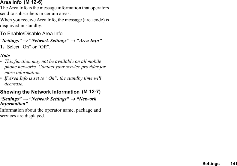 Settings 141Area InfoThe Area Info is the message information that operators send to subscribers in certain areas.When you receive Area Info, the message (area code) is displayed in standby.To Enable/Disable Area Info“Settings” → “Network Settings” → “Area Info”1. Select “On” or “Off”.Note•This function may not be available on all mobile phone networks. Contact your service provider for more information.•If Area Info is set to “On”, the standby time will decrease.Showing the Network Information“Settings” → “Network Settings” → “Network Information”Information about the operator name, package and services are displayed. (M 12-6) (M 12-7)