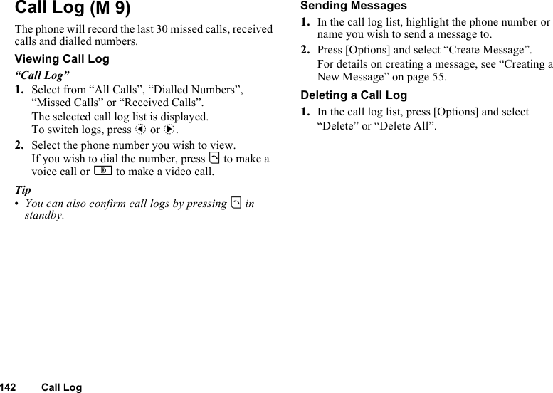 142 Call LogCall LogThe phone will record the last 30 missed calls, received calls and dialled numbers.Viewing Call Log“Call Log”1. Select from “All Calls”, “Dialled Numbers”, “Missed Calls” or “Received Calls”.The selected call log list is displayed.To switch logs, press c or d.2. Select the phone number you wish to view.If you wish to dial the number, press D to make a voice call or S to make a video call.Tip•You can also confirm call logs by pressing D in standby.Sending Messages1. In the call log list, highlight the phone number or name you wish to send a message to.2. Press [Options] and select “Create Message”.For details on creating a message, see “Creating a New Message” on page 55.Deleting a Call Log1. In the call log list, press [Options] and select “Delete” or “Delete All”. (M 9)