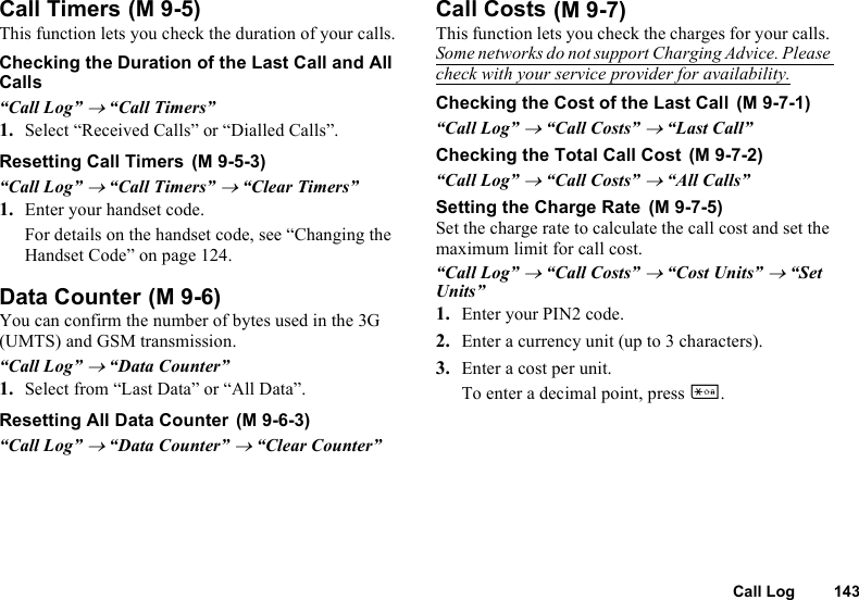 Call Log 143Call TimersThis function lets you check the duration of your calls.Checking the Duration of the Last Call and All Calls“Call Log” → “Call Timers”1. Select “Received Calls” or “Dialled Calls”.Resetting Call Timers“Call Log” → “Call Timers” → “Clear Timers”1. Enter your handset code.For details on the handset code, see “Changing the Handset Code” on page 124.Data CounterYou can confirm the number of bytes used in the 3G (UMTS) and GSM transmission.“Call Log” → “Data Counter”1. Select from “Last Data” or “All Data”.Resetting All Data Counter“Call Log” → “Data Counter” → “Clear Counter”Call CostsThis function lets you check the charges for your calls. Some networks do not support Charging Advice. Please check with your service provider for availability.Checking the Cost of the Last Call“Call Log” → “Call Costs” → “Last Call”Checking the Total Call Cost“Call Log” → “Call Costs” → “All Calls”Setting the Charge RateSet the charge rate to calculate the call cost and set the maximum limit for call cost.“Call Log” → “Call Costs” → “Cost Units” → “Set Units”1. Enter your PIN2 code.2. Enter a currency unit (up to 3 characters).3. Enter a cost per unit.To enter a decimal point, press P. (M 9-5) (M 9-5-3) (M 9-6) (M 9-6-3) (M 9-7) (M 9-7-1) (M 9-7-2) (M 9-7-5)