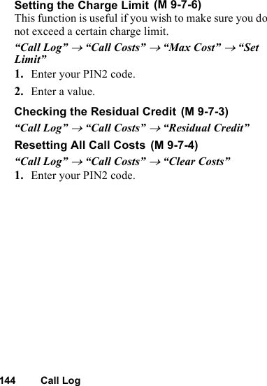 144 Call LogSetting the Charge LimitThis function is useful if you wish to make sure you do not exceed a certain charge limit.“Call Log” → “Call Costs” → “Max Cost” → “Set Limit”1. Enter your PIN2 code.2. Enter a value.Checking the Residual Credit“Call Log” → “Call Costs” → “Residual Credit”Resetting All Call Costs“Call Log” → “Call Costs” → “Clear Costs”1. Enter your PIN2 code. (M 9-7-6) (M 9-7-3) (M 9-7-4)